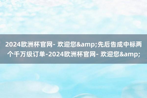 2024欧洲杯官网- 欢迎您&先后告成中标两个千万级订单-2024欧洲杯官网- 欢迎您&