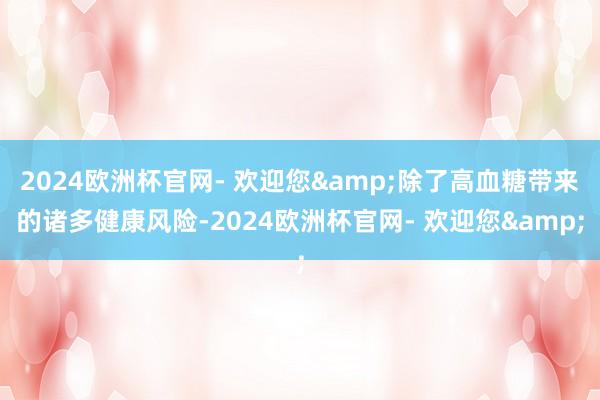 2024欧洲杯官网- 欢迎您&除了高血糖带来的诸多健康风险-2024欧洲杯官网- 欢迎您&