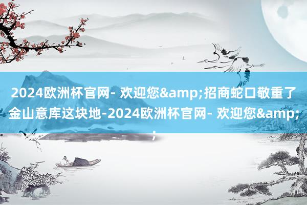 2024欧洲杯官网- 欢迎您&招商蛇口敬重了金山意库这块地-2024欧洲杯官网- 欢迎您&