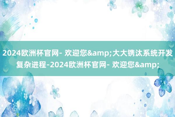 2024欧洲杯官网- 欢迎您&大大镌汰系统开发复杂进程-2024欧洲杯官网- 欢迎您&