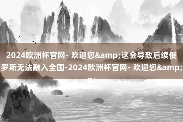 2024欧洲杯官网- 欢迎您&这会导致后续俄罗斯无法融入全国-2024欧洲杯官网- 欢迎您&