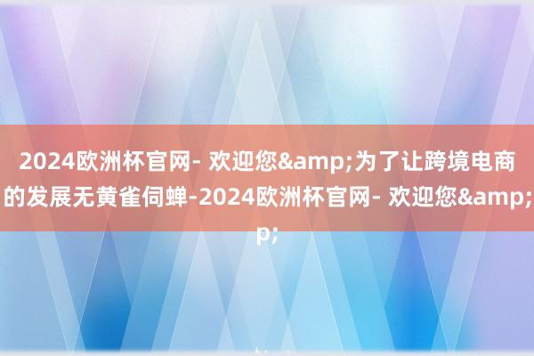 2024欧洲杯官网- 欢迎您&为了让跨境电商的发展无黄雀伺蝉-2024欧洲杯官网- 欢迎您&