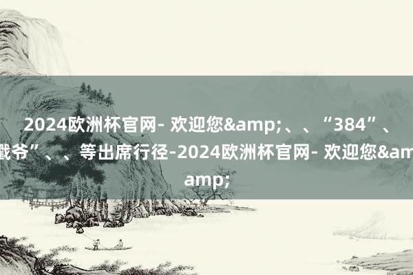 2024欧洲杯官网- 欢迎您&、、“384”、“戳爷”、、等出席行径-2024欧洲杯官网- 欢迎您&