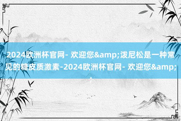 2024欧洲杯官网- 欢迎您&泼尼松是一种常见的糖皮质激素-2024欧洲杯官网- 欢迎您&