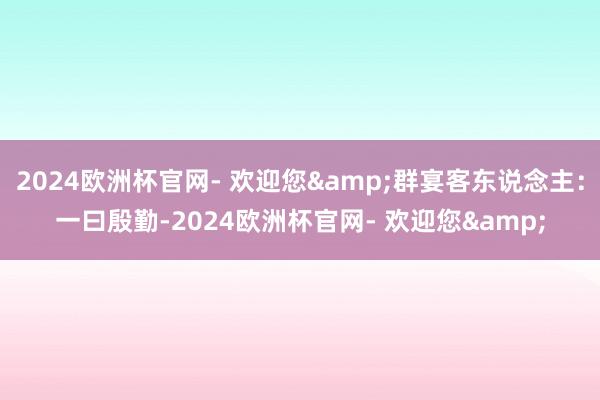 2024欧洲杯官网- 欢迎您&群宴客东说念主：一曰殷勤-2024欧洲杯官网- 欢迎您&