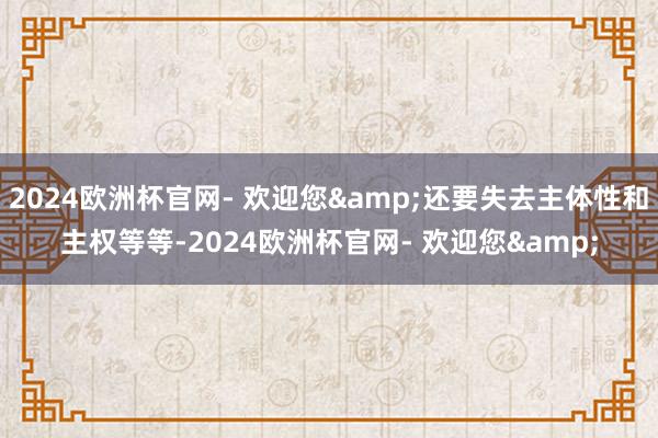 2024欧洲杯官网- 欢迎您&还要失去主体性和主权等等-2024欧洲杯官网- 欢迎您&