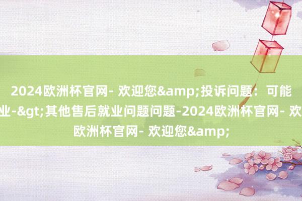 2024欧洲杯官网- 欢迎您&投诉问题：可能存在售后就业->其他售后就业问题问题-2024欧洲杯官网- 欢迎您&