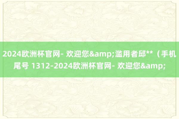 2024欧洲杯官网- 欢迎您&滥用者邱**（手机尾号 1312-2024欧洲杯官网- 欢迎您&